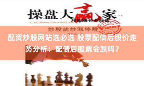 配资炒股网站选必选 股票配债后股价走势分析：配债后股票会跌吗？
