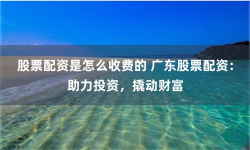 股票配资是怎么收费的 广东股票配资：助力投资，撬动财富