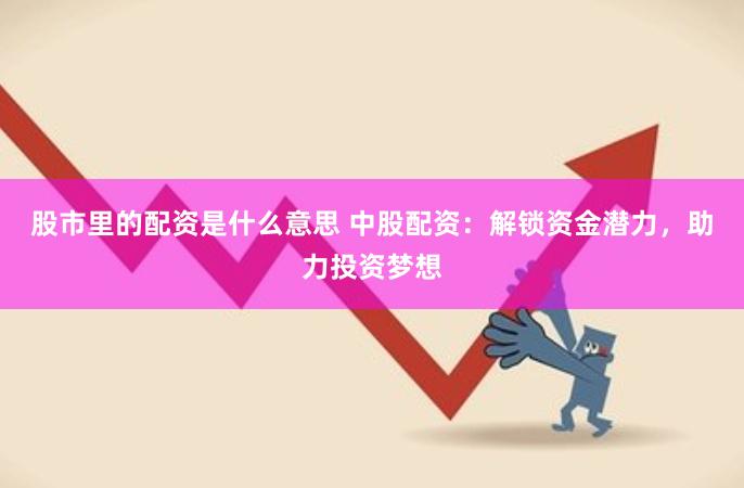 股市里的配资是什么意思 中股配资：解锁资金潜力，助力投资梦想