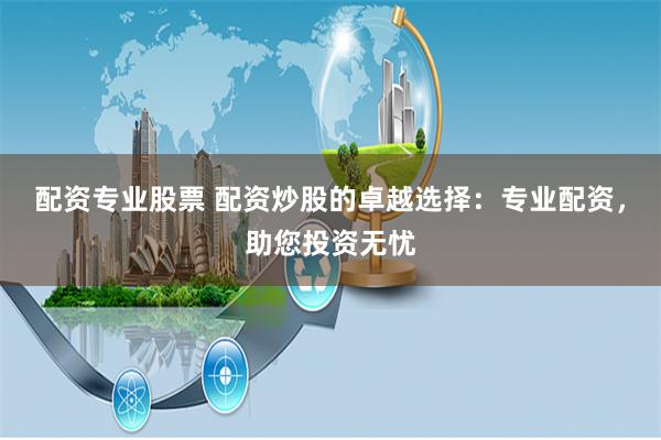 配资专业股票 配资炒股的卓越选择：专业配资，助您投资无忧